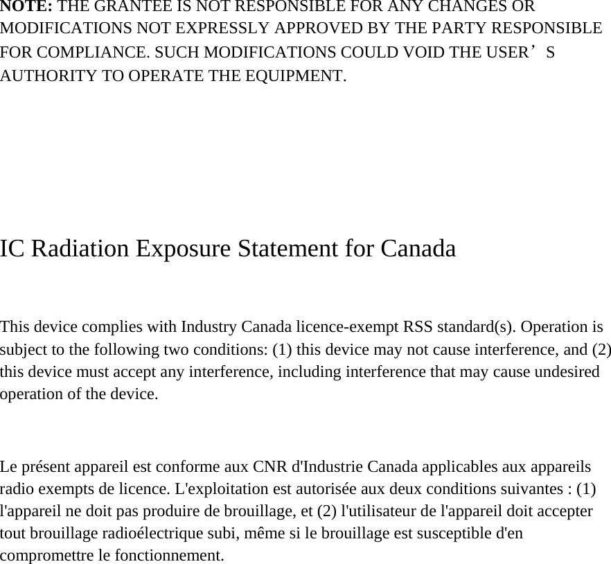 NOTE: THE GRANTEE IS NOT RESPONSIBLE FOR ANY CHANGES OR MODIFICATIONS NOT EXPRESSLY APPROVED BY THE PARTY RESPONSIBLE FOR COMPLIANCE. SUCH MODIFICATIONS COULD VOID THE USER’S AUTHORITY TO OPERATE THE EQUIPMENT.    IC Radiation Exposure Statement for Canada  This device complies with Industry Canada licence-exempt RSS standard(s). Operation is subject to the following two conditions: (1) this device may not cause interference, and (2) this device must accept any interference, including interference that may cause undesired operation of the device.  Le présent appareil est conforme aux CNR d&apos;Industrie Canada applicables aux appareils radio exempts de licence. L&apos;exploitation est autorisée aux deux conditions suivantes : (1) l&apos;appareil ne doit pas produire de brouillage, et (2) l&apos;utilisateur de l&apos;appareil doit accepter tout brouillage radioélectrique subi, même si le brouillage est susceptible d&apos;en compromettre le fonctionnement. 