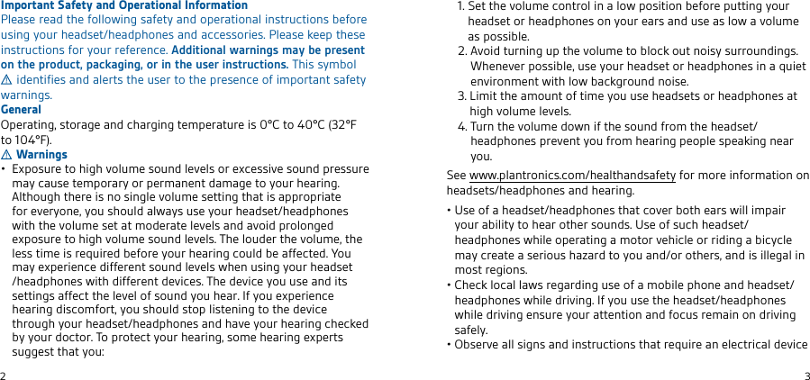 2en3Important Safety and Operational InformationPlease read the following safety and operational instructions before using your headset/headphones and accessories. Please keep these instructions for your reference. Additional warnings may be present on the product, packaging, or in the user instructions. This symbol  identifies and alerts the user to the presence of important safety warnings.GeneralOperating, storage and charging temperature is 0°C to 40°C (32°F to 104°F).Warningsb&amp;WONRTQESNGHFGUNKTLERNTMDKEUEKRNQEWCERRHUERNTMDOQERRTQEmay cause temporary or permanent damage to your hearing. &quot;KSGNTFGSGEQEHRMNRHMFKEUNKTLERESSHMFSGBSHRBOOQNOQHBSEĪNQEUEQXNMEXNTRGNTKDBKVBXRTREXNTQGEBDRESGEBDOGNMERVHSGSGEUNKTLERESBSLNDEQBSEKEUEKRBMDBUNHDOQNKNMFEDEWONRTQESNGHFGUNKTLERNTMDKEUEKR5GEKNTDEQSGEUNKTLESGEless time is required before your hearing could be affected. You LBXEWOEQHEMCEDHĪĪEQEMSRNTMDKEUEKRVGEMTRHMFXNTQGEBDRESGEBDOGNMERVHSGDHĪĪEQEMSDEUHCER5GEDEUHCEXNTTREBMDHSRRESSHMFRBĪĪECSSGEKEUEKNĪRNTMDXNTGEBQ*ĪXNTEWOEQHEMCEGEBQHMFDHRCNLĪNQSXNTRGNTKDRSNOKHRSEMHMFSNSGEDEUHCESGQNTFGXNTQGEBDRESGEBDOGNMERBMDGBUEXNTQGEBQHMFCGECJEDİXXNTQDNCSNQ5NOQNSECSXNTQGEBQHMFRNLEGEBQHMFEWOEQSRsuggest that you:  4ESSGEUNKTLECNMSQNKHMBKNVONRHSHNMİEĪNQEOTSSHMFXNTQGEBDRESNQGEBDOGNMERNMXNTQEBQRBMDTREBRKNVBUNKTLEas possible.  &quot;UNHDSTQMHMFTOSGEUNKTLESNİKNCJNTSMNHRXRTQQNTMDHMFR8GEMEUEQONRRHİKETREXNTQGEBDRESNQGEBDOGNMERHMBPTHESEMUHQNMLEMSVHSGKNVİBCJFQNTMDMNHRE3. Limit the amount of time you use headsets or headphones at GHFGUNKTLEKEUEKR 5TQMSGEUNKTLEDNVMHĪSGERNTMDĪQNLSGEGEBDRESGEBDOGNMEROQEUEMSXNTĪQNLGEBQHMFOENOKEROEBJHMFMEBQyou.See www.plantronics.com/healthandsafety for more information on headsets/headphones and hearing.b6RENĪBGEBDRESGEBDOGNMERSGBSCNUEQİNSGEBQRVHKKHLOBHQXNTQBİHKHSXSNGEBQNSGEQRNTMDR6RENĪRTCGGEBDRESGEBDOGNMERVGHKENOEQBSHMFBLNSNQUEGHCKENQQHDHMFBİHCXCKEmay create a serious hazard to you and/or others, and is illegal in most regions.b$GECJKNCBKKBVRQEFBQDHMFTRENĪBLNİHKEOGNMEBMDGEBDRESGEBDOGNMERVGHKEDQHUHMF*ĪXNTTRESGEGEBDRESGEBDOGNMERVGHKEDQHUHMFEMRTQEXNTQBSSEMSHNMBMDĪNCTRQELBHMNMDQHUHMFsafely.b0İREQUEBKKRHFMRBMDHMRSQTCSHNMRSGBSQEPTHQEBMEKECSQHCBKDEUHCE