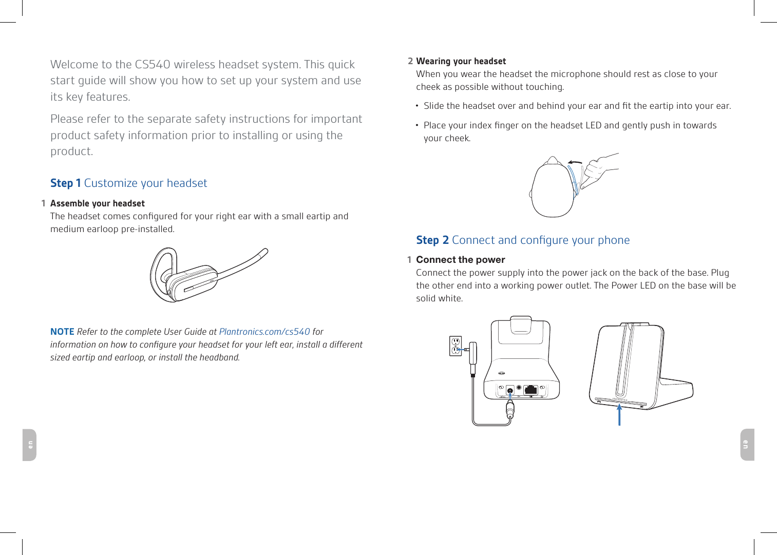 enenWelcome to the CS540 wireless headset system. This quick start guide will show you how to set up your system and use its key features. Please refer to the separate safety instructions for important product safety information prior to installing or using the product.Step 1 Customize your headsetAssemble your headset1 The headset comes conﬁgured for your right ear with a small eartip and medium earloop pre-installed. NOTE Refer to the complete User Guide at Plantronics.com/cs540 for information on how to conﬁgure your headset for your left ear, install a different sized eartip and earloop, or install the headband. Wearing your headset2 When you wear the headset the microphone should rest as close to your cheek as possible without touching.Slide the headset over and behind your ear and ﬁt the eartip into your ear.•Place your index ﬁnger on the headset LED and gently push in towards •your cheek. Step 2 Connect and conﬁgure your phoneConnect the power1   Connect the power supply into the power jack on the back of the base. Plug the other end into a working power outlet. The Power LED on the base will be solid white. Base overviewHeadset overview
