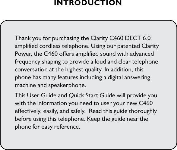 INTRODUCTIONThank you for purchasing the Clarity C460 DECT 6.0 ampliﬁed cordless telephone. Using our patented Clarity Power, the C460 offers ampliﬁed sound with advanced frequency shaping to provide a loud and clear telephone conversation at the highest quality. In addition, this phone has many features including a digital answering machine and speakerphone.This User Guide and Quick Start Guide will provide you with the information you need to user your new C460 effectively, easily, and safely.  Read this guide thoroughly before using this telephone. Keep the guide near the phone for easy reference.