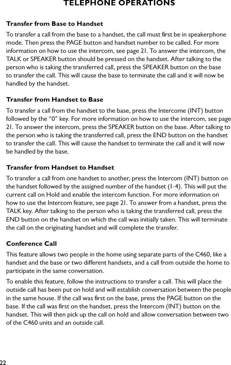 22TELEPHONE OPERATIONSTransfer from Base to Handset To transfer a call from the base to a handset, the call must ﬁrst be in speakerphone mode. Then press the PAGE button and handset number to be called. For more information on how to use the intercom, see page 21. To answer the intercom, the TALK or SPEAKER button should be pressed on the handset. After talking to the person who is taking the transferred call, press the SPEAKER button on the base to transfer the call. This will cause the base to terminate the call and it will now be handled by the handset.Transfer from Handset to Base To transfer a call from the handset to the base, press the Intercome (INT) button followed by the “0” key. For more information on how to use the intercom, see page 21. To answer the intercom, press the SPEAKER button on the base. After talking to the person who is taking the transferred call, press the END button on the handset to transfer the call. This will cause the handset to terminate the call and it will now be handled by the base.Transfer from Handset to Handset To transfer a call from one handset to another, press the Intercom (INT) button on the handset followed by the assigned number of the handset (1-4). This will put the current call on Hold and enable the intercom function. For more information on how to use the Intercom feature, see page 21. To answer from a handset, press the TALK key. After talking to the person who is taking the transferred call, press the END button on the handset on which the call was initially taken. This will terminate the call on the originating handset and will complete the transfer.Conference CallThis feature allows two people in the home using separate parts of the C460, like a handset and the base or two different handsets, and a call from outside the home to participate in the same conversation.To enable this feature, follow the instructions to transfer a call. This will place the outside call has been put on hold and will establish conversation between the people in the same house. If the call was ﬁrst on the base, press the PAGE button on the base. If the call was ﬁrst on the handset, press the Intercom (INT) button on the handset. This will then pick up the call on hold and allow conversation between two of the C460 units and an outside call.