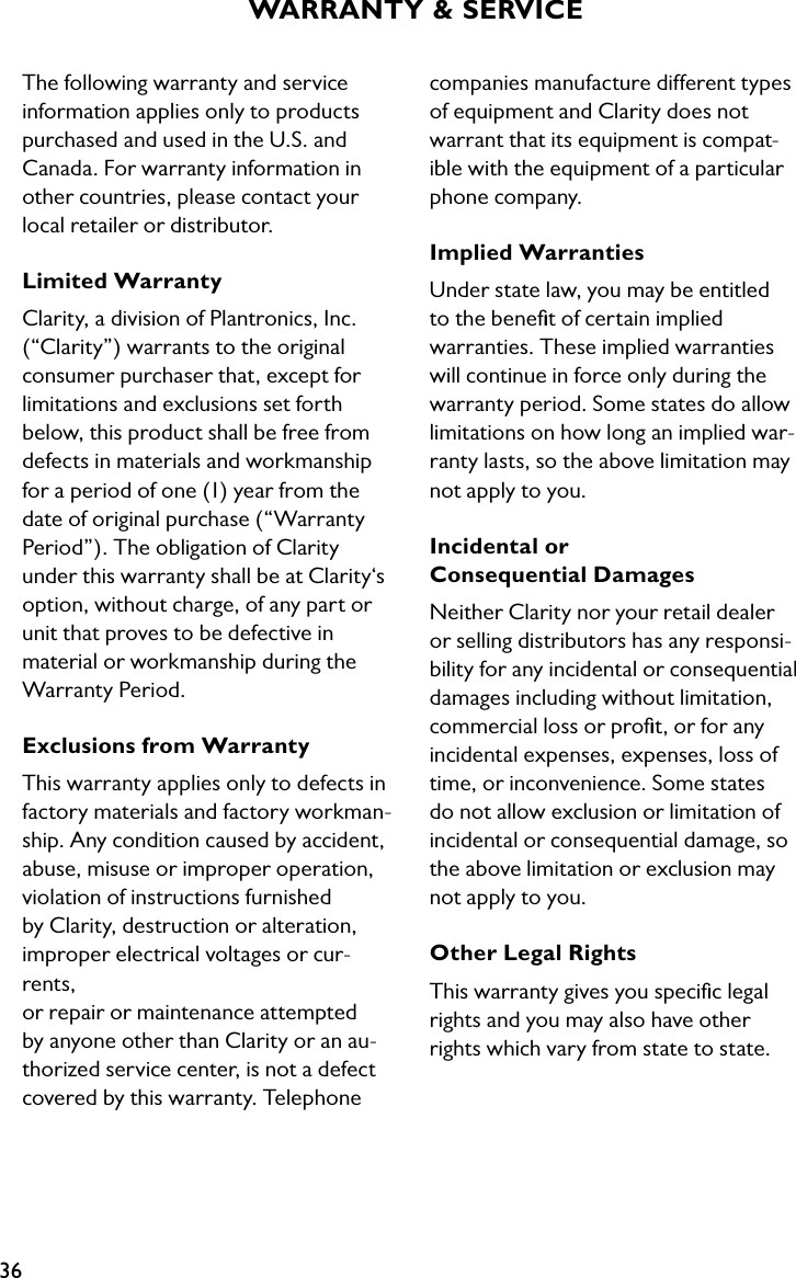 36The following warranty and service information applies only to products purchased and used in the U.S. and Canada. For warranty information in other countries, please contact your  local retailer or distributor.Limited WarrantyClarity, a division of Plantronics, Inc. (“Clarity”) warrants to the original consumer purchaser that, except for  limitations and exclusions set forth below, this product shall be free from defects in materials and workmanship  for a period of one (1) year from the date of original purchase (“Warranty Period”). The obligation of Clarity  under this warranty shall be at Clarity‘s option, without charge, of any part or unit that proves to be defective in  material or workmanship during the Warranty Period.Exclusions from WarrantyThis warranty applies only to defects in factory materials and factory workman-ship. Any condition caused by accident, abuse, misuse or improper operation, violation of instructions furnished  by Clarity, destruction or alteration,  improper electrical voltages or cur-rents,  or repair or maintenance attempted by anyone other than Clarity or an au-thorized service center, is not a defect covered by this warranty. Telephone WARRANTY &amp; SERVICE  companies manufacture different types  of equipment and Clarity does not warrant that its equipment is compat-ible with the equipment of a particular phone company.Implied WarrantiesUnder state law, you may be entitled to the beneﬁt of certain implied warranties. These implied warranties will continue in force only during the warranty period. Some states do allow limitations on how long an implied war-ranty lasts, so the above limitation may not apply to you.Incidental or  Consequential DamagesNeither Clarity nor your retail dealer or selling distributors has any responsi-bility for any incidental or consequential damages including without limitation, commercial loss or proﬁt, or for any incidental expenses, expenses, loss of time, or inconvenience. Some states do not allow exclusion or limitation of incidental or consequential damage, so the above limitation or exclusion may not apply to you.Other Legal RightsThis warranty gives you speciﬁc legal rights and you may also have other rights which vary from state to state.