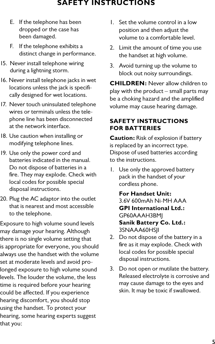 5SAFETY INSTRUCTIONS1.  Set the volume control in a low    position and then adjust the      volume to a comfortable level.2.  Limit the amount of time you use    the handset at high volume.3.  Avoid turning up the volume to    block out noisy surroundings.CHILDREN: Never allow children to play with the product – small parts may be a choking hazard and the ampliﬁed volume may cause hearing damage.SAFETY INSTRUCTIONS  FOR BATTERIESCaution: Risk of explosion if battery  is replaced by an incorrect type.  Dispose of used batteries according  to the instructions.1.  Use only the approved battery    pack in the handset of your    cordless phone. For Handset Unit:    3.6V 600mAh Ni-MH AAA     GPI International Ltd.:      GP60AAAH3BMJ Sanik Battery Co. Ltd.:      3SNAAA60HSJI2.  Do not dispose of the battery in a    ﬁre as it may explode. Check with    local codes for possible special      disposal instructions.3.  Do not open or mutilate the battery.    Released electrolyte is corrosive and   may cause damage to the eyes and    skin. It may be toxic if swallowed.  E.  If the telephone has been        dropped or the case has        been damaged.   F.    If the telephone exhibits a        distinct change in performance.15.  Never install telephone wiring      during a lightning storm.16. Never install telephone jacks in wet    locations unless the jack is speciﬁ-   cally designed for wet locations.17.  Never touch uninsulated telephone    wires or terminals unless the tele-   phone line has been disconnected    at the network interface. 18. Use caution when installing or      modifying telephone lines.19.  Use only the power cord and      batteries indicated in the manual.    Do not dispose of batteries in a    ﬁre. They may explode. Check with    local codes for possible special      disposal instructions.20. Plug the AC adaptor into the outlet    that is nearest and most accessible    to the telephone.Exposure to high volume sound levels may damage your hearing. Although there is no single volume setting that  is appropriate for everyone, you should always use the handset with the volume set at moderate levels and avoid pro-longed exposure to high volume sound levels. The louder the volume, the less time is required before your hearing could be affected. If you experience hearing discomfort, you should stop  using the handset. To protect your hearing, some hearing experts suggest that you:
