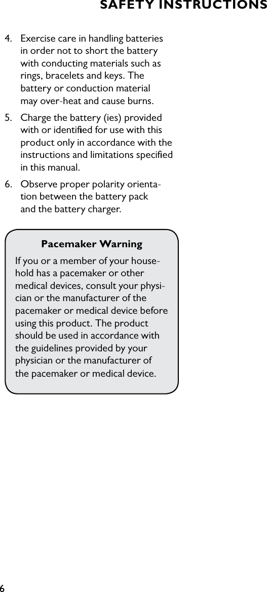 64.  Exercise care in handling batteries    in order not to short the battery   with conducting materials such as   rings, bracelets and keys. The    battery or conduction material    may over-heat and cause burns.5.  Charge the battery (ies) provided    with or identiﬁed for use with this   product only in accordance with the   instructions and limitations speciﬁed    in this manual.6.  Observe proper polarity orienta-   tion between the battery pack      and the battery charger.Pacemaker WarningIf you or a member of your house-hold has a pacemaker or other  medical devices, consult your physi-cian or the manufacturer of the  pacemaker or medical device before using this product. The product should be used in accordance with  the guidelines provided by your  physician or the manufacturer of  the pacemaker or medical device.SAFETY INSTRUCTIONS