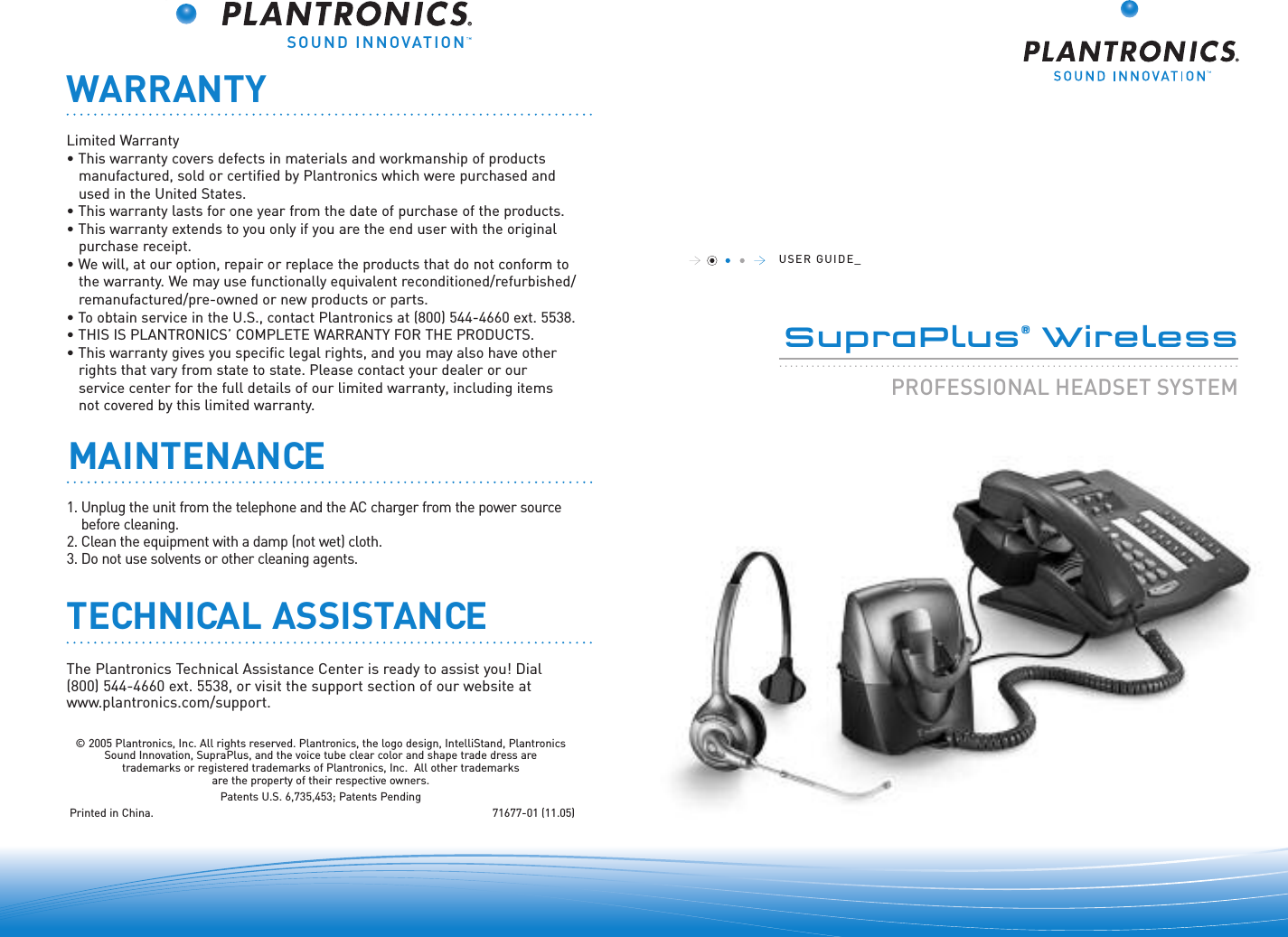 SOUND INNOVATIONUSER GUIDE_SupraPlus®Wireless......................................................................................PROFESSIONAL HEADSET SYSTEM©2005 Plantronics, Inc. All rights reserved. Plantronics, the logo design, IntelliStand, PlantronicsSound Innovation, SupraPlus, and the voice tube clear color and shape trade dress are trademarks or registered trademarks of Plantronics, Inc.  All other trademarks are the property of their respective owners.Patents U.S. 6,735,453; Patents PendingPrinted in China.  71677-01 (11.05)WARRANTYLimited Warranty• This warranty covers defects in materials and workmanship of products manufactured, sold or certified by Plantronics which were purchased and used in the United States.• This warranty lasts for one year from the date of purchase of the products.• This warranty extends to you only if you are the end user with the originalpurchase receipt.• We will, at our option, repair or replace the products that do not conform tothe warranty. We may use functionally equivalent reconditioned/refurbished/remanufactured/pre-owned or new products or parts.•To obtain service in the U.S., contact Plantronics at (800) 544-4660 ext. 5538.• THIS IS PLANTRONICS’ COMPLETE WARRANTY FOR THE PRODUCTS.• This warranty gives you specific legal rights, and you may also have other rights that vary from state to state. Please contact your dealer or our service center for the full details of our limited warranty, including items not covered by this limited warranty.The Plantronics Technical Assistance Center is ready to assist you! Dial (800) 544-4660 ext. 5538, or visit the support section of our website atwww.plantronics.com/support.TECHNICAL ASSISTANCEMAINTENANCE1. Unplug the unit from the telephone and the AC charger from the power sourcebefore cleaning.2. Clean the equipment with a damp (not wet) cloth. 3. Do not use solvents or other cleaning agents.  