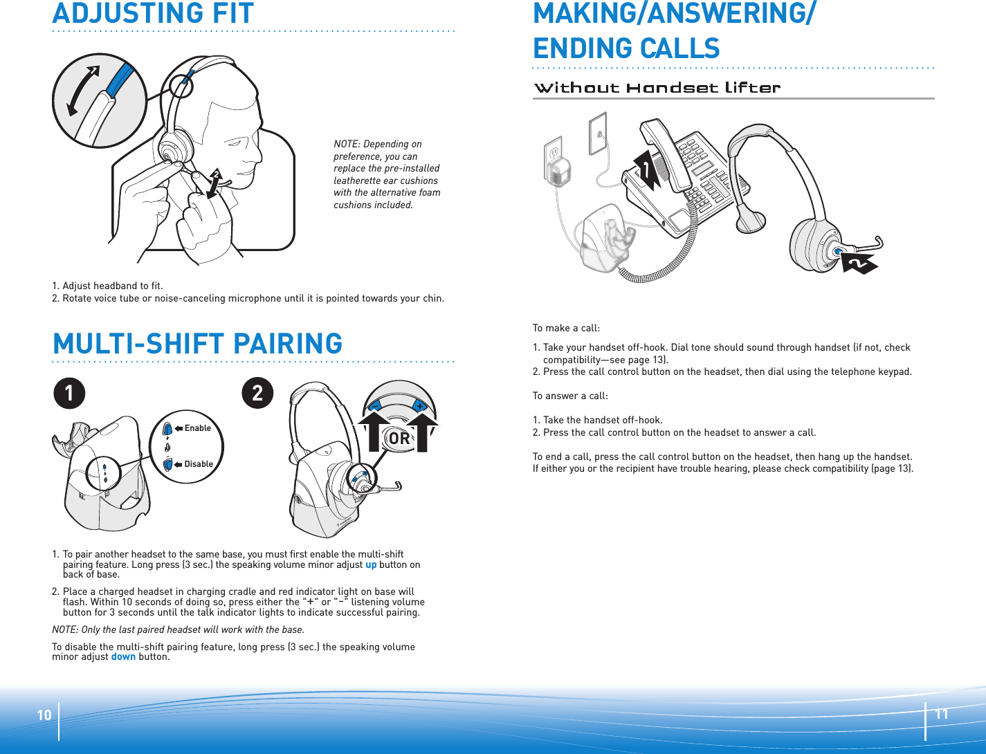 111012ADJUSTING FIT1. Adjust headband to fit.  2. Rotate voice tube or noise-canceling microphone until it is pointed towards your chin.MAKING/ANSWERING/ENDING CALLS12To make a call:1. Take your handset off-hook. Dial tone should sound through handset (if not, checkcompatibility—see page 13).2. Press the call control button on the headset, then dial using the telephone keypad. To answer a call: 1. Take the handset off-hook. 2. Press the call control button on the headset to answer a call. To end a call, press the call control button on the headset, then hang up the handset. If either you or the recipient have trouble hearing, please check compatibility (page 13).NOTE: Depending onpreference, you canreplace the pre-installedleatherette ear cushionswith the alternative foamcushions included.MULTI-SHIFT PAIRING21OROROREnableDisable1. To pair another headset to the same base, you must first enable the multi-shift pairing feature. Long press (3 sec.) the speaking volume minor adjust up button onback of base. 2. Place a charged headset in charging cradle and red indicator light on base willflash. Within 10 seconds of doing so, press either the &quot;+&quot; or &quot;-&quot; listening volumebutton for 3 seconds until the talk indicator lights to indicate successful pairing.NOTE: Only the last paired headset will work with the base.To disable the multi-shift pairing feature, long press (3 sec.) the speaking volumeminor adjust down button.
