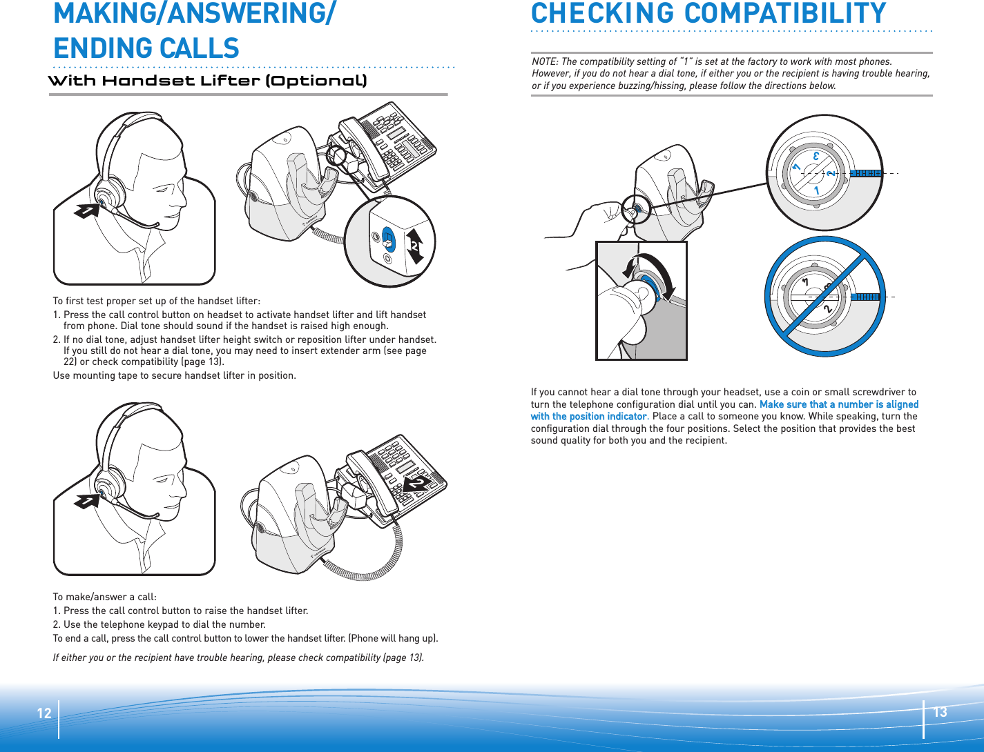 1312CHECKING COMPATIBILITY1         2         3         41         2         3         4If you cannot hear a dial tone through your headset, use a coin or small screwdriver toturn the telephone configuration dial until you can. MMaakkee ssuurree tthhaatt aa nnuummbbeerr iiss aalliiggnneeddwwiitthh tthhee ppoossiittiioonn iinnddiiccaattoorr.Place a call to someone you know. While speaking, turn theconfiguration dial through the four positions. Select the position that provides the bestsound quality for both you and the recipient.NOTE: The compatibility setting of “1” is set at the factory to work with most phones.However, if you do not hear a dial tone, if either you or the recipient is having trouble hearing,or if you experience buzzing/hissing, please follow the directions below.MAKING/ANSWERING/ENDING CALLSWith Handset Lifter (Optional)1122To first test proper set up of the handset lifter:1. Press the call control button on headset to activate handset lifter and lift handsetfrom phone. Dial tone should sound if the handset is raised high enough.2. If no dial tone, adjust handset lifter height switch or reposition lifter under handset.If you still do not hear a dial tone, you may need to insert extender arm (see page22) or check compatibility (page 13).Use mounting tape to secure handset lifter in position.To make/answer a call:1. Press the call control button to raise the handset lifter.2. Use the telephone keypad to dial the number.To end a call, press the call control button to lower the handset lifter. (Phone will hang up).If either you or the recipient have trouble hearing, please check compatibility (page 13).