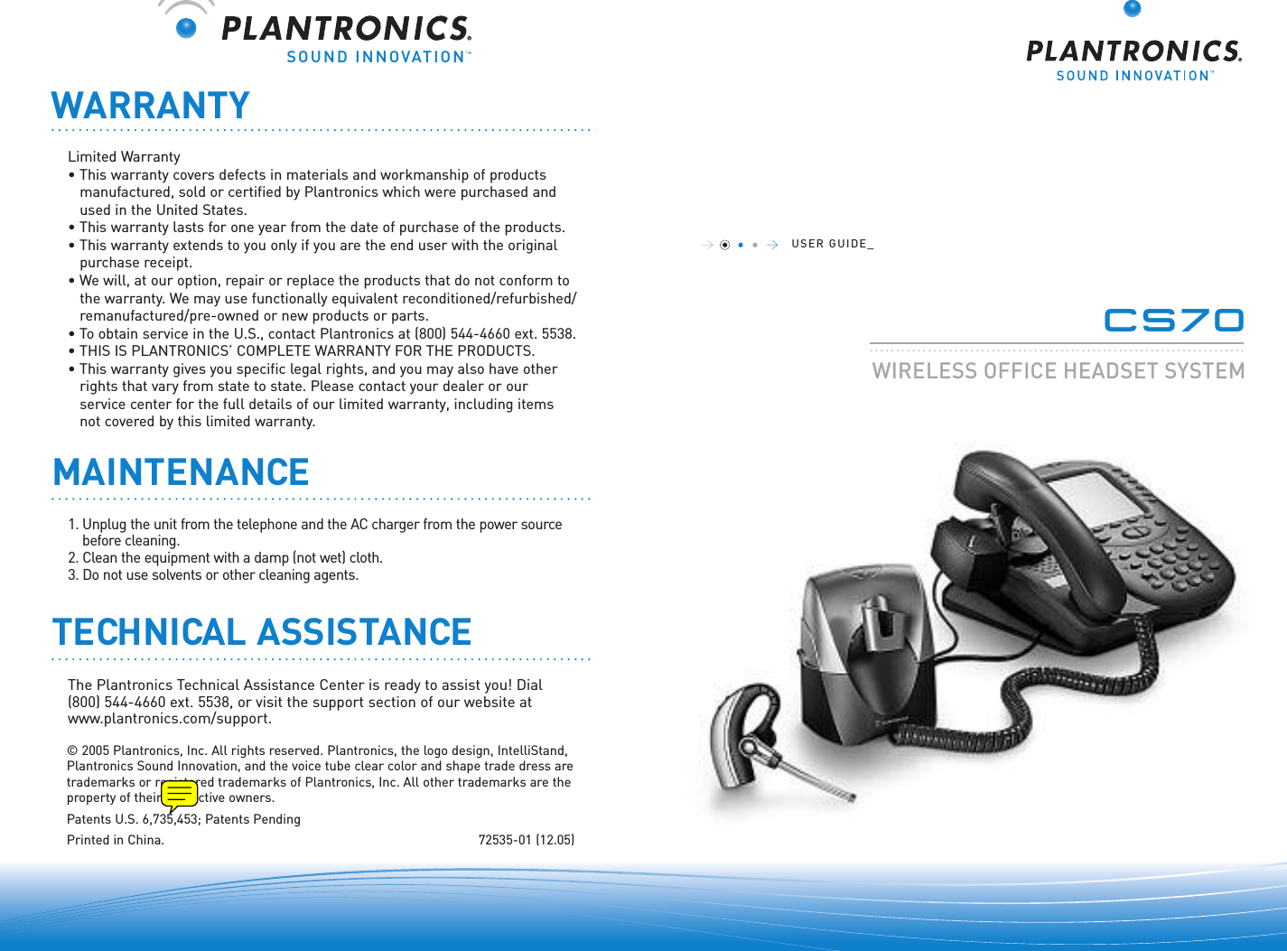 SOUND INNOVATION©2005 Plantronics, Inc. All rights reserved. Plantronics, the logo design, IntelliStand,Plantronics Sound Innovation, and the voice tube clear color and shape trade dress aretrademarks or registered trademarks of Plantronics, Inc. All other trademarks are theproperty of their respective owners.Patents U.S. 6,735,453; Patents PendingPrinted in China.  72535-01 (12.05)WARRANTYUSER GUIDE_CS70.......................................................................WIRELESS OFFICE HEADSETSYSTEMLimited Warranty• This warranty covers defects in materials and workmanship of products manufactured, sold or certified by Plantronics which were purchased and used in the United States.• This warranty lasts for one year from the date of purchase of the products.• This warranty extends to you only if you are the end user with the originalpurchase receipt.• We will, at our option, repair or replace the products that do not conform tothe warranty. We may use functionally equivalent reconditioned/refurbished/remanufactured/pre-owned or new products or parts.•To obtain service in the U.S., contact Plantronics at (800) 544-4660 ext. 5538.• THIS IS PLANTRONICS’ COMPLETE WARRANTY FOR THE PRODUCTS.• This warranty gives you specific legal rights, and you may also have other rights that vary from state to state. Please contact your dealer or our service center for the full details of our limited warranty, including items not covered by this limited warranty.The Plantronics Technical Assistance Center is ready to assist you! Dial (800) 544-4660 ext. 5538, or visit the support section of our website atwww.plantronics.com/support.TECHNICAL ASSISTANCEMAINTENANCE1. Unplug the unit from the telephone and the AC charger from the power sourcebefore cleaning.2. Clean the equipment with a damp (not wet) cloth. 3. Do not use solvents or other cleaning agents.  