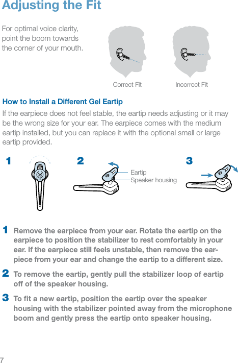 7How to Install a Different Gel EartipIf the earpiece does not feel stable, the eartip needs adjusting or it may be the wrong size for your ear. The earpiece comes with the medium eartip installed, but you can replace it with the optional small or large eartip provided.Adjusting the FitFor optimal voice clarity,  point the boom towards  the corner of your mouth.Correct Fit Incorrect Fit2 31  Remove the earpiece from your ear. Rotate the eartip on the  earpiece to position the stabilizer to rest comfortably in your  ear. If the earpiece still feels unstable, then remove the ear-piece from your ear and change the eartip to a different size.2  To remove the eartip, gently pull the stabilizer loop of eartip off of the speaker housing.3  To ﬁt a new eartip, position the eartip over the speaker housing with the stabilizer pointed away from the microphone boom and gently press the eartip onto speaker housing.EartipSpeaker housing1