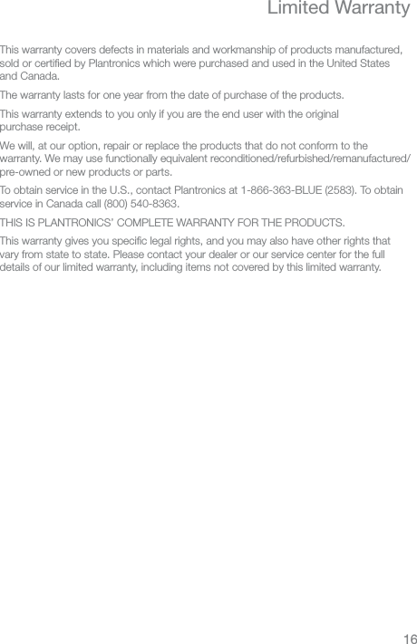 ENLimited WarrantyThis warranty covers defects in materials and workmanship of products manufactured, sold or certiﬁed by Plantronics which were purchased and used in the United States and Canada.  The warranty lasts for one year from the date of purchase of the products.This warranty extends to you only if you are the end user with the original  purchase receipt.We will, at our option, repair or replace the products that do not conform to the warranty. We may use functionally equivalent reconditioned/refurbished/remanufactured/ pre-owned or new products or parts.To obtain service in the U.S., contact Plantronics at 1-866-363-BLUE (2583). To obtain service in Canada call (800) 540-8363.THIS IS PLANTRONICS’ COMPLETE WARRANTY FOR THE PRODUCTS.This warranty gives you speciﬁc legal rights, and you may also have other rights that vary from state to state. Please contact your dealer or our service center for the full details of our limited warranty, including items not covered by this limited warranty.16