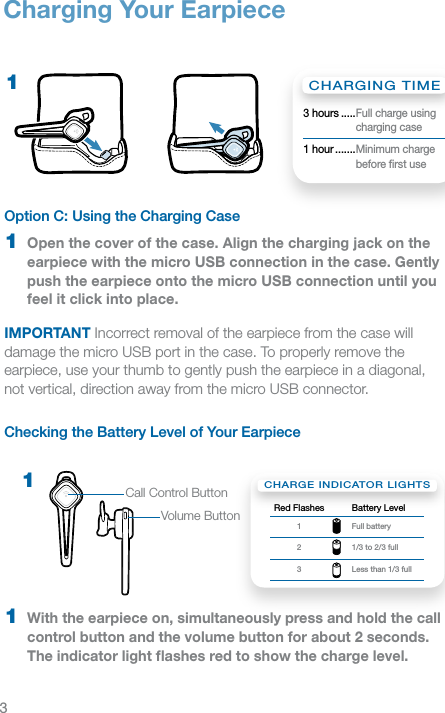 3Option C: Using the Charging Case 1  Open the cover of the case. Align the charging jack on the earpiece with the micro USB connection in the case. Gently push the earpiece onto the micro USB connection until you feel it click into place.IMPORTANT Incorrect removal of the earpiece from the case will damage the micro USB port in the case. To properly remove the earpiece, use your thumb to gently push the earpiece in a diagonal,  not vertical, direction away from the micro USB connector.Checking the Battery Level of Your Earpiece1  With the earpiece on, simultaneously press and hold the call control button and the volume button for about 2 seconds. The indicator light ﬂashes red to show the charge level.1Charging Your EarpieceCHARGE INDICATOR LIGHTSRed Flashes Battery Level1 Full battery2 1/3 to 2/3 full3 Less than 1/3 fullVolume ButtonCall Control Button1CHARGING TIME3 hours ..... Full charge using charging case1 hour ....... Minimum charge before ﬁrst use