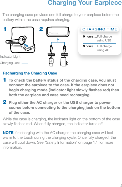 4EN2Recharging the Charging Case 1  To check the battery status of the charging case, you must connect the earpiece to the case. If the earpiece does not begin charging mode (indicator light slowly ﬂashes red) then both the earpiece and case need recharging.2  Plug either the AC charger or the USB charger to power source before connecting to the charging jack on the bottom of the case.While the case is charging, the indicator light on the bottom of the case slowly ﬂashes red. When fully charged, the indicator turns off.NOTE If recharging with the AC charger, the charging case will feel warm to the touch during the charging cycle. Once fully charged, the case will cool down. See “Safety Information” on page 17  for more information.1Charging Your EarpieceThe charging case provides one full charge to your earpiece before the battery within the case requires charging.Indicator LightCharging JackCHARGING TIME9 hours .... Full charge  using USB3 hours .... Full charge  using AC