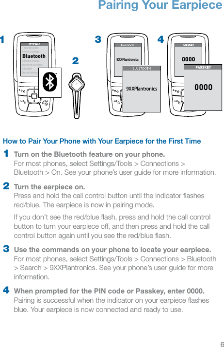 6EN32How to Pair Your Phone with Your Earpiece for the First Time1  Turn on the Bluetooth feature on your phone.  For most phones, select Settings/Tools &gt; Connections &gt;  Bluetooth &gt; On. See your phone’s user guide for more information.2  Turn the earpiece on.  Press and hold the call control button until the indicator ﬂashes red/blue. The earpiece is now in pairing mode.If you don’t see the red/blue ﬂash, press and hold the call control button to turn your earpiece off, and then press and hold the call control button again until you see the red/blue ﬂash.3  Use the commands on your phone to locate your earpiece. For most phones, select Settings/Tools &gt; Connections &gt; Bluetooth &gt; Search &gt; 9XXPlantronics. See your phone’s user guide for more information.4  When prompted for the PIN code or Passkey, enter 0000. Pairing is successful when the indicator on your earpiece ﬂashes blue. Your earpiece is now connected and ready to use.Pairing Your EarpieceSET TINGSSET TINGSTime and DatePhone SettingsBluetoothSound SettingsNetwor k ServicesSecurityReset SettingsSET TING SSET TING STime and DatePhone SettingsBluetoothSound SettingsNetwor k ServicesSecurityReset Settings1BLUETOOT HBLUETOOT H9XXPlantronicsPASS KE Y00004BLUETO OTHBLUETO OTH9XXPlantronicsPAS SKEY0000