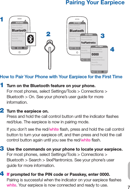 7EN32How to Pair Your Phone with Your Earpiece for the First Time1  Turn on the Bluetooth feature on your phone.  For most phones, select Settings/Tools &gt; Connections &gt;  Bluetooth &gt; On. See your phone’s user guide for more information.2  Turn the earpiece on.  Press and hold the call control button until the indicator ﬂashes red/blue. The earpiece is now in pairing mode.If you don’t see the red/white ﬂash, press and hold the call control button to turn your earpiece off, and then press and hold the call control button again until you see the red/white ﬂash.3  Use the commands on your phone to locate your earpiece. For most phones, select Settings/Tools &gt; Connections &gt; Bluetooth &gt; Search &gt; 9xxPlantronics. See your phone’s user guide for more information.4  If prompted for the PIN code or Passkey, enter 0000. Pairing is successful when the indicator on your earpiece ﬂashes white. Your earpiece is now connected and ready to use.Pairing Your EarpieceSETTINGSSETTINGSTim e and D atePhone SettingsBluetoothSou nd Se tting sNetwork ServicesSecurityRes et Se tting s14SETTINGSSETTINGSTime and DatePhone SettingsBluetoothSound SettingsNetwork ServicesSecurityReset SettingsSETTINGSSETTINGSTime and DatePhone Settings9xxPlant ronicsSound SettingsNetwork ServicesSecurityReset SettingsSETTINGSSETTINGSTime and DatePhone Settings0000Sound SettingsNetwork ServicesSecurityReset Settings
