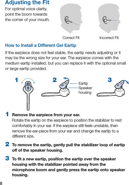 8How to Install a Different Gel EartipIf the earpiece does not feel stable, the eartip needs adjusting or it may be the wrong size for your ear. The earpiece comes with the medium eartip installed, but you can replace it with the optional small or large eartip provided.Adjusting the FitFor optimal voice clarity,  point the boom towards  the corner of your mouth.Correct Fit Incorrect Fit2 31  Remove the earpiece from your ear.  Rotate the eartip on the earpiece to position the stabilizer to rest comfortably in your ear. If the earpiece still feels unstable, then remove the ear-piece from your ear and change the eartip to a different size.2  To remove the eartip, gently pull the stabilizer loop of eartip off of the speaker housing.3  To ﬁt a new eartip, position the eartip over the speaker housing with the stabilizer pointed away from the microphone boom and gently press the eartip onto speaker housing.EartipSpeaker  housing1