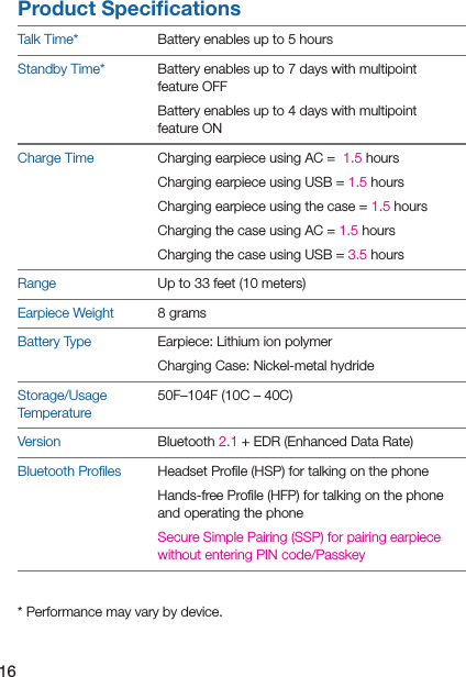 16Product SpeciﬁcationsTalk Time* Battery enables up to 5 hoursStandby Time* Battery enables up to 7 days with multipoint feature OFFBattery enables up to 4 days with multipoint feature ONCharge Time Charging earpiece using AC =  1.5 hours Charging earpiece using USB = 1.5 hours Charging earpiece using the case = 1.5 hours Charging the case using AC = 1.5 hours Charging the case using USB = 3.5 hoursRange Up to 33 feet (10 meters)Earpiece Weight 8 gramsBattery Type Earpiece: Lithium ion polymerCharging Case: Nickel-metal hydrideStorage/Usage Temperature50F–104F (10C – 40C)Version Bluetooth 2.1 + EDR (Enhanced Data Rate)Bluetooth Proﬁles Headset Proﬁle (HSP) for talking on the phoneHands-free Proﬁle (HFP) for talking on the phone and operating the phoneSecure Simple Pairing (SSP) for pairing earpiece without entering PIN code/Passkey* Performance may vary by device.