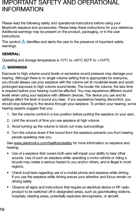 16imPortant SaFetY and oPerational inFormation Please read the following safety and operational instructions before using your  Bluetooth earpiece and accessories. Please keep these instructions for your reference. Additional warnings may be present on the product, packaging, or in the user  instructions.  This symbol   identiﬁes and alerts the user to the presence of important safety  warnings.GENERAL: Operating and storage temperature is 10°C to +40°C (50°F to +104°F)  WARNINGS Exposure to high volume sound levels or excessive sound pressure may damage your hearing. Although there is no single volume setting that is appropriate for everyone, you should always use your earpiece with the volume set at moderate levels and avoid prolonged exposure to high volume sound levels. The louder the volume, the less time is required before your hearing could be affected. You may experience different sound levels when using your earpiece with different devices. The device you use and its settings affect the level of sound you hear.  If you experience hearing discomfort, you should stop listening to the device through your earpiece. To protect your hearing, some hearing experts suggest that you: 1.  Set the volume control in a low position before putting the earpiece on your ears. 2.  Limit the amount of time you use earpiece at high volume. 3.  Avoid turning up the volume to block out noisy surroundings. 4.  Turn the volume down if the sound from the earpiece prevents you from hearing people speaking near you. See www.plantronics.com/healthandsafety for more information on earpiece and hearing. •   Use of a earpiece that covers both ears will impair your ability to hear other sounds. Use of such an earpiece while operating a motor vehicle or riding a bicycle may create a serious hazard to you and/or others, and is illegal in most regions. •   Check local laws regarding use of a mobile phone and earpiece while driving. If you use the earpiece while driving ensure your attention and focus remain on driving safely. •   Observe all signs and instructions that require an electrical device or RF radio product to be switched off in designated areas, such as gas/refueling stations, hospitals, blasting areas, potentially explosive atmospheres, or aircraft.