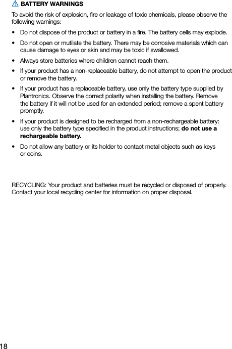 18 BATTERY WARNINGS To avoid the risk of explosion, ﬁre or leakage of toxic chemicals, please observe the following warnings:•   Do not dispose of the product or battery in a ﬁre. The battery cells may explode.•   Do not open or mutilate the battery. There may be corrosive materials which can cause damage to eyes or skin and may be toxic if swallowed.•   Always store batteries where children cannot reach them.•   If your product has a non-replaceable battery, do not attempt to open the product or remove the battery.•   If your product has a replaceable battery, use only the battery type supplied by Plantronics. Observe the correct polarity when installing the battery. Remove the battery if it will not be used for an extended period; remove a spent battery promptly.•   If your product is designed to be recharged from a non-rechargeable battery:  use only the battery type speciﬁed in the product instructions; do not use a rechargeable battery.•   Do not allow any battery or its holder to contact metal objects such as keys  or coins.RECYCLING: Your product and batteries must be recycled or disposed of properly.Contact your local recycling center for information on proper disposal.