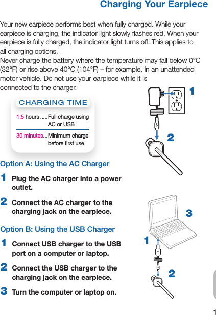 1ENOption A: Using the AC Charger 1  Plug the AC charger into a power outlet.2  Connect the AC charger to the charging jack on the earpiece.Charging Your EarpieceYour new earpiece performs best when fully charged. While your    earpiece is charging, the indicator light slowly ﬂashes red. When your earpiece is fully charged, the indicator light turns off. This applies to         all charging options.Never charge the battery where the temperature may fall below 0°C (32°F) or rise above 40°C (104°F) – for example, in an unattended motor vehicle. Do not use your earpiece while it is  connected to the charger. 12Option B: Using the USB Charger1  Connect USB charger to the USB port on a computer or laptop.2  Connect the USB charger to the charging jack on the earpiece.3  Turn the computer or laptop on.123CHARGING TIME1.5 hours ..... Full charge using AC or USB30 minutes... Minimum charge before ﬁrst use