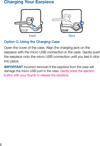 2Option C: Using the Charging CaseOpen the cover of the case. Align the charging jack on the earpiece with the micro USB connection in the case. Gently push the earpiece onto the micro USB connection until you feel it click into place.IMPORTANT Incorrect removal of the earpiece from the case will damage the micro USB port in the case. Gently press the ejection button with your thumb to release the earpiece. Charging Your EarpieceEjectInsert