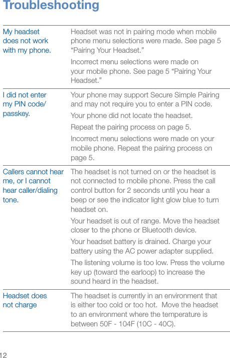 12TroubleshootingMy headset  does not work  with my phone.Headset was not in pairing mode when mobile phone menu selections were made. See page 5 “Pairing Your Headset.”Incorrect menu selections were made on your mobile phone. See page 5 “Pairing Your Headset.”I did not enter  my PIN code/passkey.Your phone may support Secure Simple Pairing and may not require you to enter a PIN code. Your phone did not locate the headset.Repeat the pairing process on page 5.Incorrect menu selections were made on your mobile phone. Repeat the pairing process on page 5.Callers cannot hear me, or I cannot hear caller/dialing tone.The headset is not turned on or the headset is not connected to mobile phone. Press the call control button for 2 seconds until you hear a beep or see the indicator light glow blue to turn headset on.Your headset is out of range. Move the headset closer to the phone or Bluetooth device.Your headset battery is drained. Charge your battery using the AC power adapter supplied.The listening volume is too low. Press the volume key up (toward the earloop) to increase the sound heard in the headset.Headset does  not chargeThe headset is currently in an environment that is either too cold or too hot.  Move the headset to an environment where the temperature is between 50F - 104F (10C - 40C).