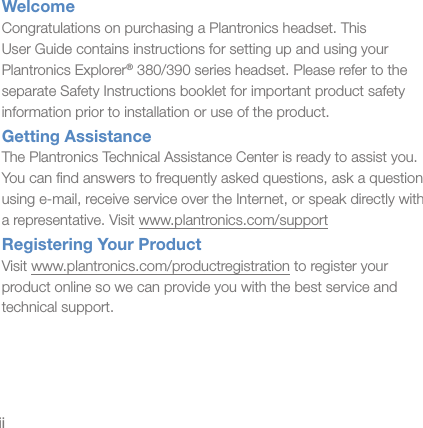iiWelcomeCongratulations on purchasing a Plantronics headset. This  User Guide contains instructions for setting up and using your Plantronics Explorer® 380/390 series headset. Please refer to the separate Safety Instructions booklet for important product safety information prior to installation or use of the product.Getting AssistanceThe Plantronics Technical Assistance Center is ready to assist you.  You can ﬁnd answers to frequently asked questions, ask a question using e-mail, receive service over the Internet, or speak directly with  a representative. Visit www.plantronics.com/supportRegistering Your ProductVisit www.plantronics.com/productregistration to register your  product online so we can provide you with the best service and technical support.