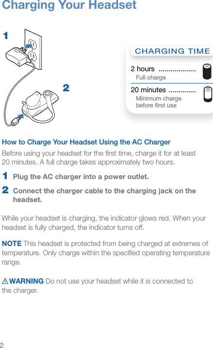 2How to Charge Your Headset Using the AC Charger Before using your headset for the ﬁrst time, charge it for at least  20 minutes. A full charge takes approximately two hours. 1  Plug the AC charger into a power outlet.2  Connect the charger cable to the charging jack on the headset.While your headset is charging, the indicator glows red. When your headset is fully charged, the indicator turns off.NOTE This headset is protected from being charged at extremes of temperature. Only charge within the speciﬁed operating temperature range.WARNING Do not use your headset while it is connected to  the charger.Charging Your HeadsetCHARGING TIME2 hours  ...................  Full charge20 minutes  ..............   Minimum charge  before ﬁrst use12