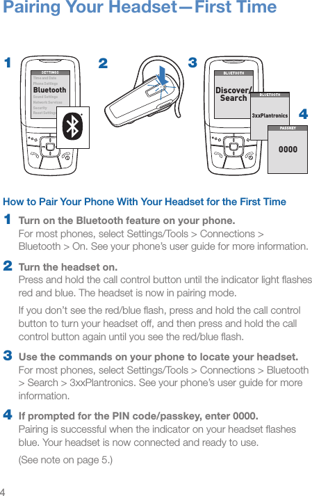 41How to Pair Your Phone With Your Headset for the First Time1  Turn on the Bluetooth feature on your phone.  For most phones, select Settings/Tools &gt; Connections &gt;  Bluetooth &gt; On. See your phone’s user guide for more information.2  Turn the headset on.  Press and hold the call control button until the indicator light ﬂashes red and blue. The headset is now in pairing mode.If you don’t see the red/blue ﬂash, press and hold the call control button to turn your headset off, and then press and hold the call control button again until you see the red/blue ﬂash. 3  Use the commands on your phone to locate your headset. For most phones, select Settings/Tools &gt; Connections &gt; Bluetooth &gt; Search &gt; 3xxPlantronics. See your phone’s user guide for more information.4  If prompted for the PIN code/passkey, enter 0000. Pairing is successful when the indicator on your headset ﬂashes blue. Your headset is now connected and ready to use.(See note on page 5.)Pairing Your Headset—First Time3SETTINGSSETTINGSTim e and Dat ePhone SettingsBluetoothSound SettingsNet work S ervicesSecurityReset SettingsBLUETOOTHBLUETOOTHDiscover/Search8BK;JEEJ&gt;8BK;JEEJ&gt;)nnFbWdjhed_YiPAS SKE Y00002434BLUETOOTHBLUETOOTHDiscover/Search8BK;JEEJ&gt;8BK;JEEJ&gt;(NNFbWdjhed_YiPAS SKE Y0000