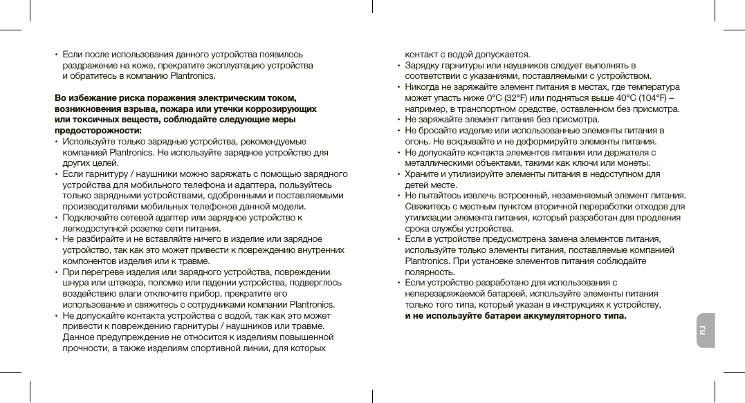 ru•  Если после использования данного устройства появилось раздражение на коже, прекратите эксплуатацию устройства  и обратитесь в компанию Plantronics. Во избежание риска поражения электрическим током, возникновения взрыва, пожара или утечки коррозирующих  или токсичных веществ, соблюдайте следующие меры предосторожности: •   Используйте только зарядные устройства, рекомендуемые компанией Plantronics. Не используйте зарядное устройство для других целей. •  Если гарнитуру / наушники можно заряжать с помощью зарядного устройства для мобильного телефона и адаптера, пользуйтесь только зарядными устройствами, одобренными и поставляемыми производителями мобильных телефонов данной модели.•  Подключайте сетевой адаптер или зарядное устройство к легкодоступной розетке сети питания. •  Не разбирайте и не вставляйте ничего в изделие или зарядное устройство, так как это может привести к повреждению внутренних компонентов изделия или к травме.•  При перегреве изделия или зарядного устройства, повреждении шнура или штекера, поломке или падении устройства, подверглось воздействию влаги отключите прибор, прекратите его использование и свяжитесь с сотрудниками компании Plantronics.•  Не допускайте контакта устройства с водой, так как это может привести к повреждению гарнитуры / наушников или травме. Данное предупреждение не относится к изделиям повышенной прочности, а также изделиям спортивной линии, для которых контакт с водой допускается.•  Зарядку гарнитуры или наушников следует выполнять в соответствии с указаниями, поставляемыми с устройством.•   Никогда не заряжайте элемент питания в местах, где температура может упасть ниже 0°C (32°F) или подняться выше 40°C (104°F) – например, в транспортном средстве, оставленном без присмотра.•  Не заряжайте элемент питания без присмотра.•  Не бросайте изделие или использованные элементы питания в огонь. Не вскрывайте и не деформируйте элементы питания.•  Не допускайте контакта элементов питания или держателя с металлическими объектами, такими как ключи или монеты.•   Храните и утилизируйте элементы питания в недоступном для  детей месте. •  Не пытайтесь извлечь встроенный, незаменяемый элемент питания. Свяжитесь с местным пунктом вторичной переработки отходов для утилизации элемента питания, который разработан для продления срока службы устройства.•  Если в устройстве предусмотрена замена элементов питания, используйте только элементы питания, поставляемые компанией Plantronics. При установке элементов питания соблюдайте полярность.•  Если устройство разработано для использования с неперезаряжаемой батареей, используйте элементы питания  только того типа, который указан в инструкциях к устройству,  и не используйте батареи аккумуляторного типа. 