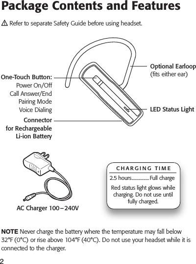2Package Contents and FeaturesAC Charger 100 – 240V Refer to separate Safety Guide before using headset. note Never charge the battery where the temperature may fall below 32°F (0°C) or rise above 104°F (40°C). Do not use your headset while it is connected to the charger.CHARGING TIME2.5 hours ............... Full chargeRed status light glows while charging. Do not use until fully charged.One-Touch Button: Power On/Off Call Answer/End Pairing Mode Voice DialingOptional Earloop (ts either ear)LED Status LightConnector  for Rechargeable Li-ion BatteryWhat Is Bluetooth?