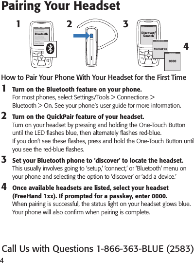 41How to Pair Your Phone With Your Headset for the First Time1  Turn on the Bluetooth feature on your phone.  For most phones, select Settings/Tools &gt; Connections &gt;  Bluetooth &gt; On. See your phone’s user guide for more information.2  Turn on the QuickPair feature of your headset. Turn on your headset by pressing and holding the One-Touch Button until the LED ashes blue, then alternately ashes red-blue. If you don’t see these ashes, press and hold the One-Touch Button until you see the red-blue ashes.3  Set your Bluetooth phone to ‘discover’ to locate the headset. This usually involves going to ‘setup,’ ‘connect,’ or ‘Bluetooth’ menu on your phone and selecting the option to ‘discover’ or ‘add a device.’4  Once available headsets are listed, select your headset (FreeHand 1xx). If prompted for a passkey, enter 0000. When pairing is successful, the status light on your headset glows blue. Your phone will also conrm when pairing is complete.Pairing Your Headset324SETTINGSSETTINGSTime  and  DatePhone SettingsBluetoothSound SettingsNet wor k Ser vi cesSecurityReset SettingsBLUETOOTHBLUETOOTHDis c ove r/SearchBLUETOOTHBLUETOOTHFreeHand 1xxPASSK EY0000Call Us with Questions 1-866-363-BLUE (2583)