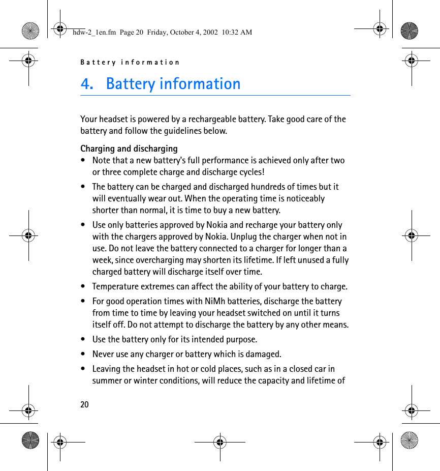 Battery information204. Battery informationYour headset is powered by a rechargeable battery. Take good care of the battery and follow the guidelines below.Charging and discharging• Note that a new battery&apos;s full performance is achieved only after two or three complete charge and discharge cycles! • The battery can be charged and discharged hundreds of times but it will eventually wear out. When the operating time is noticeably shorter than normal, it is time to buy a new battery.• Use only batteries approved by Nokia and recharge your battery only with the chargers approved by Nokia. Unplug the charger when not in use. Do not leave the battery connected to a charger for longer than a week, since overcharging may shorten its lifetime. If left unused a fully charged battery will discharge itself over time.• Temperature extremes can affect the ability of your battery to charge.• For good operation times with NiMh batteries, discharge the battery from time to time by leaving your headset switched on until it turns itself off. Do not attempt to discharge the battery by any other means.• Use the battery only for its intended purpose.• Never use any charger or battery which is damaged.• Leaving the headset in hot or cold places, such as in a closed car in summer or winter conditions, will reduce the capacity and lifetime of hdw-2_1en.fm  Page 20  Friday, October 4, 2002  10:32 AM