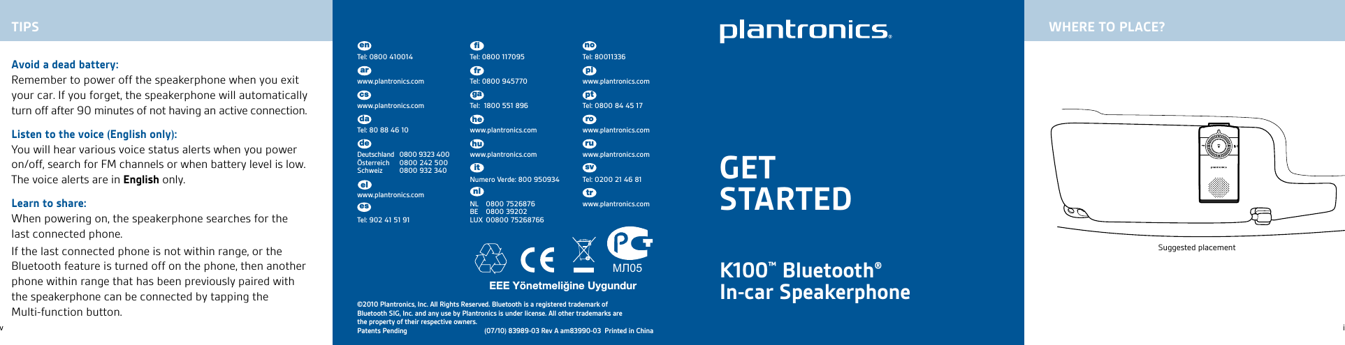 23iK100™ Bluetooth® In-car Speakerphone МЛ05©2010 Plantronics, Inc. All Rights Reserved. Bluetooth is a registered trademark of Bluetooth SIG, Inc. and any use by Plantronics is under license. All other trademarks are the property of their respective owners.Patents Pending (07/10) 83989-03 Rev A am83990-03  Printed in ChinaAvoid a dead battery:Remember to power off the speakerphone when you exit your car. If you forget, the speakerphone will automatically turn off after 90 minutes of not having an active connection.Listen to the voice (English only):You will hear various voice status alerts when you power on/off, search for FM channels or when battery level is low. The voice alerts are in English only.Learn to share:When powering on, the speakerphone searches for the last connected phone.If the last connected phone is not within range, or the Bluetooth feature is turned off on the phone, then another phone within range that has been previously paired with the speakerphone can be connected by tapping the Multi-function button.GETSTARTEDTIPS WHERE TO PLACE?Suggested placementSuggested placementvTel: 0800 410014www.plantronics.comwww.plantronics.comTel: 80 88 46 10Deutschland  0800 9323 400 Österreich  0800 242 500 Schweiz  0800 932 340www.plantronics.comTel: 902 41 51 91enTel: 80011336 www.plantronics.comTel: 0800 84 45 17www.plantronics.comwww.plantronics.comTel: 0200 21 46 81www.plantronics.comTel: 0800 117095Tel: 0800 945770Tel:  1800 551 896www.plantronics.comwww.plantronics.comNumero Verde: 800 950934NL  0800 7526876 BE  0800 39202 LUX  00800 75268766arcsdadeelesﬁfrgahehuitnlnoplptrorusvtr