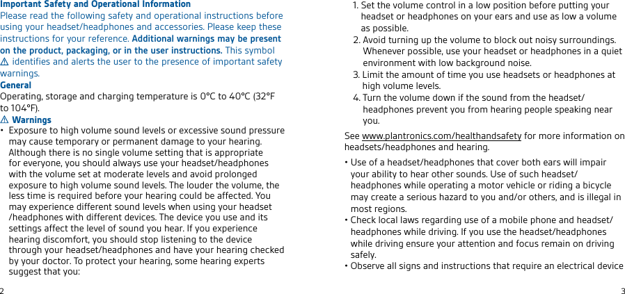 2en3Important Safety and Operational InformationPlease read the following safety and operational instructions before using your headset/headphones and accessories. Please keep these instructions for your reference. Additional warnings may be present on the product, packaging, or in the user instructions. This symbol  identifies and alerts the user to the presence of important safety warnings.GeneralOperating, storage and charging temperature is 0°C to 40°C (32°F to 104°F). Warnings•   Exposure to high volume sound levels or excessive sound pressure may cause temporary or permanent damage to your hearing. Although there is no single volume setting that is appropriate for everyone, you should always use your headset/headphones with the volume set at moderate levels and avoid prolonged exposure to high volume sound levels. The louder the volume, the less time is required before your hearing could be affected. You may experience different sound levels when using your headset /headphones with different devices. The device you use and its settings affect the level of sound you hear. If you experience hearing discomfort, you should stop listening to the device through your headset/headphones and have your hearing checked by your doctor. To protect your hearing, some hearing experts suggest that you:   1.   Set the volume control in a low position before putting your headset or headphones on your ears and use as low a volume as possible.   2.  Avoid turning up the volume to block out noisy surroundings. Whenever possible, use your headset or headphones in a quiet environment with low background noise.   3.  Limit the amount of time you use headsets or headphones at high volume levels.   4.  Turn the volume down if the sound from the headset/headphones prevent you from hearing people speaking near you.See www.plantronics.com/healthandsafety for more information on headsets/headphones and hearing.•  Use of a headset/headphones that cover both ears will impair your ability to hear other sounds. Use of such headset/headphones while operating a motor vehicle or riding a bicycle may create a serious hazard to you and/or others, and is illegal in most regions.•  Check local laws regarding use of a mobile phone and headset/headphones while driving. If you use the headset/headphones while driving ensure your attention and focus remain on driving safely.•   Observe all signs and instructions that require an electrical device 