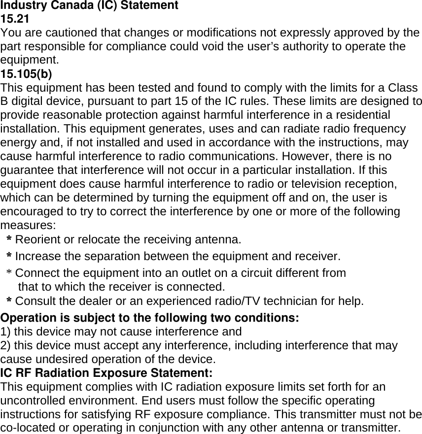  Industry Canada (IC) Statement 15.21 You are cautioned that changes or modifications not expressly approved by the part responsible for compliance could void the user’s authority to operate the equipment. 15.105(b) This equipment has been tested and found to comply with the limits for a Class B digital device, pursuant to part 15 of the IC rules. These limits are designed to provide reasonable protection against harmful interference in a residential installation. This equipment generates, uses and can radiate radio frequency energy and, if not installed and used in accordance with the instructions, may cause harmful interference to radio communications. However, there is no guarantee that interference will not occur in a particular installation. If this equipment does cause harmful interference to radio or television reception, which can be determined by turning the equipment off and on, the user is encouraged to try to correct the interference by one or more of the following measures:  * Reorient or relocate the receiving antenna.  * Increase the separation between the equipment and receiver. * Connect the equipment into an outlet on a circuit different from that to which the receiver is connected.  * Consult the dealer or an experienced radio/TV technician for help. Operation is subject to the following two conditions: 1) this device may not cause interference and 2) this device must accept any interference, including interference that may cause undesired operation of the device. IC RF Radiation Exposure Statement: This equipment complies with IC radiation exposure limits set forth for an uncontrolled environment. End users must follow the specific operating instructions for satisfying RF exposure compliance. This transmitter must not be co-located or operating in conjunction with any other antenna or transmitter.  