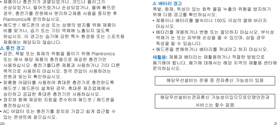 20ko21•  제품이나 충전기가 과열되었거나, 코드나 플러그가 손상되었거나, 떨어뜨렸거나 손상되었거나, 물에 빠뜨린 경우, 충전기를 전원에서 분리하고제품 사용을 중지한 후 Plantronics에 문의하십시오.•  헤드셋 / 헤드폰의 손상 또는 상해의 방지를 위해 제품이 비를 맞거나, 습기 또는 기타 액체에 노출되지 않도록 하십시오. 이 경고는 습기에 강한 특수 환경용 또는 스포츠용 제품에는 해당되지 않습니다. 충전 경고•  감전, 폭발 또는 화재의 위험을 줄이기 위해 Plantronics 또는 에서 해당 제품의 충전용으로 제공한 충전기만 사용하십시오. 충전기를다른 제품과 사용하거나 기타 다른 목적으로 사용하지 마십시오. 정격 전압이 사용하려는 전원과 맞는지 확인하십시오.•  맞춤형 어댑터를 사용하여 휴대폰 충전기로 충전하도록 헤드셋 / 헤드폰이 설계된 경우, 휴대폰 제조업체에서 승인하고 공급한 휴대폰 충전기만 사용하십시오.•  장치와 함께 제공된 지침을 준수하여 헤드셋 / 헤드폰을 충전하십시오.•  AC 어댑터 또는 충전기를 장치와 가깝고 쉽게 접근할 수 있는 콘센트에 꽂으십시오. 배터리 경고폭발, 화재, 독성이 있는 화학 물질 누출의 위험을 방지하기 위해 다음 경고를 확인하십시오.•  제품이나 베터리를 불속이나 100도 이상의 열에 버리지 마십시오.•  배터리를 개봉하거나 변형 또는 절단하지 마십시오. 부식성 액체가 눈 또는 피부에 손상을 줄 수 있으며, 삼킬 경우 독성을 띨 수 있습니다.•  헤드폰을 분해하거나 배터리를 꺼내려고 하지 마십시오.재활용: 제품과 배터리는 재활용하거나 적절한 방법으로 폐기해야 합니다. 폐기에 대해서는 해당 지역의 재활용 센터에 문의하십시오.해당무선설비는 운용 중 전파혼신 가능성이 있음해당무선설비는전파혼신 가능성이있으므로인명안전과 서비스는 할수 없음