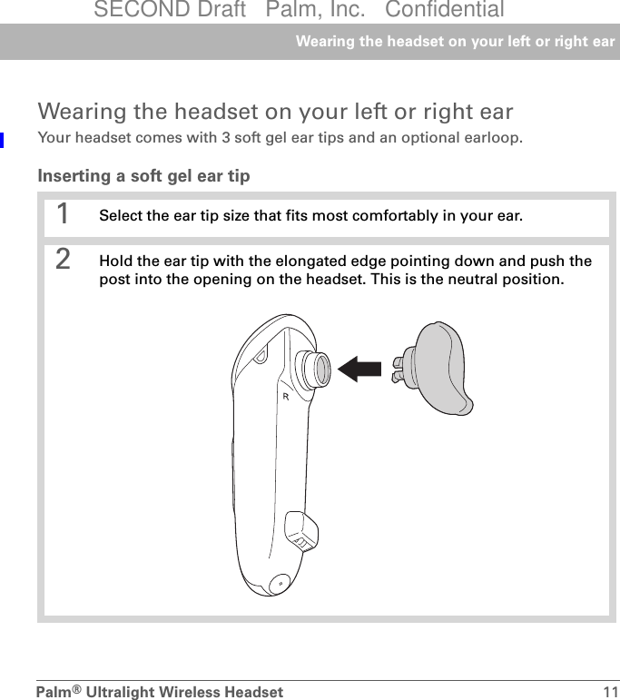 Palm®Ultralight Wireless Headset 11Wearing the headset on your left or right earWearing the headset on your left or right earYour headset comes with 3 soft gel ear tips and an optional earloop.Inserting a soft gel ear tip0 1 Select the ear tip size that fits most comfortably in your ear. 2 Hold the ear tip with the elongated edge pointing down and push the post into the opening on the headset. This is the neutral position.SECOND Draft   Palm, Inc.   Confidential