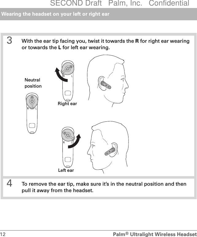 Wearing the headset on your left or right ear12 Palm®Ultralight Wireless Headset 3 With the ear tip facing you, twist it towards the R for right ear wearing or towards the L for left ear wearing. 4 To remove the ear tip, make sure it’s in the neutral position and then pull it away from the headset.NeutralpositionRight earLeft earSECOND Draft   Palm, Inc.   Confidential