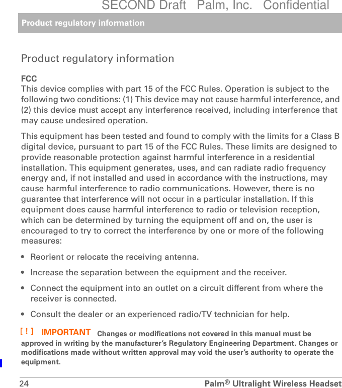 Product regulatory information24 Palm®Ultralight Wireless HeadsetProduct regulatory informationFCCThis device complies with part 15 of the FCC Rules. Operation is subject to the following two conditions: (1) This device may not cause harmful interference, and (2) this device must accept any interference received, including interference that may cause undesired operation.This equipment has been tested and found to comply with the limits for a Class B digital device, pursuant to part 15 of the FCC Rules. These limits are designed to provide reasonable protection against harmful interference in a residential installation. This equipment generates, uses, and can radiate radio frequency energy and, if not installed and used in accordance with the instructions, may cause harmful interference to radio communications. However, there is no guarantee that interference will not occur in a particular installation. If this equipment does cause harmful interference to radio or television reception, which can be determined by turning the equipment off and on, the user is encouraged to try to correct the interference by one or more of the following measures:• Reorient or relocate the receiving antenna.• Increase the separation between the equipment and the receiver.• Connect the equipment into an outlet on a circuit different from where the receiver is connected.• Consult the dealer or an experienced radio/TV technician for help. Changes or modifications not covered in this manual must be approved in writing by the manufacturer’s Regulatory Engineering Department. Changes or modifications made without written approval may void the user’s authority to operate the equipment.IMPORTANT[!]SECOND Draft   Palm, Inc.   Confidential