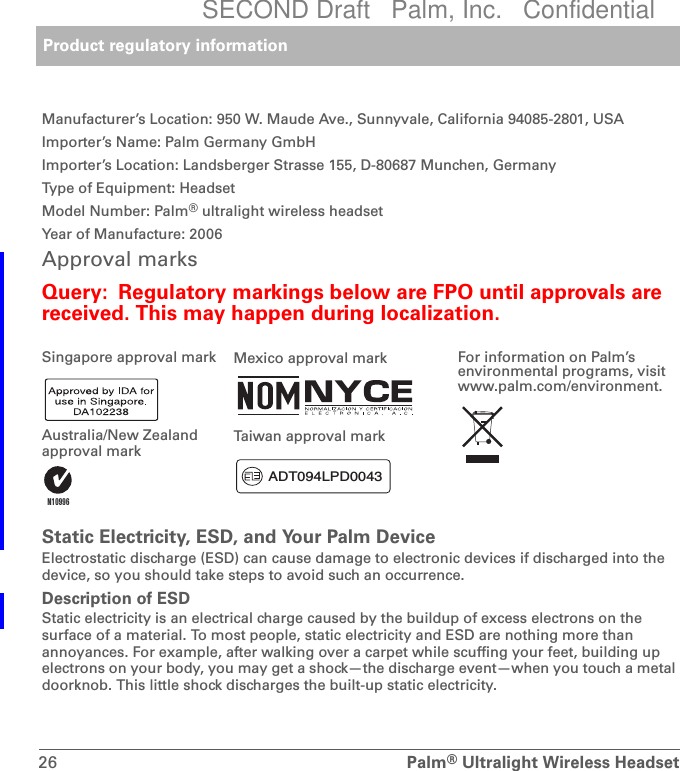 Product regulatory information26 Palm®Ultralight Wireless HeadsetManufacturer’s Location: 950 W. Maude Ave., Sunnyvale, California 94085-2801, USAImporter’s Name: Palm Germany GmbHImporter’s Location: Landsberger Strasse 155, D-80687 Munchen, GermanyType of Equipment: HeadsetModel Number: Palm® ultralight wireless headsetYear of Manufacture: 2006Approval marks Query: Regulatory markings below are FPO until approvals are received. This may happen during localization.0Static Electricity, ESD, and Your Palm DeviceElectrostatic discharge (ESD) can cause damage to electronic devices if discharged into the device, so you should take steps to avoid such an occurrence.Description of ESDStatic electricity is an electrical charge caused by the buildup of excess electrons on the surface of a material. To most people, static electricity and ESD are nothing more than annoyances. For example, after walking over a carpet while scuffing your feet, building up electrons on your body, you may get a shock—the discharge event—when you touch a metal doorknob. This little shock discharges the built-up static electricity.Singapore approval markAustralia/New Zealand approval markMexico approval markTaiwan approval markFor information on Palm’s environmental programs, visit www.palm.com/environment..$&apos;7/3&apos;SECOND Draft   Palm, Inc.   Confidential