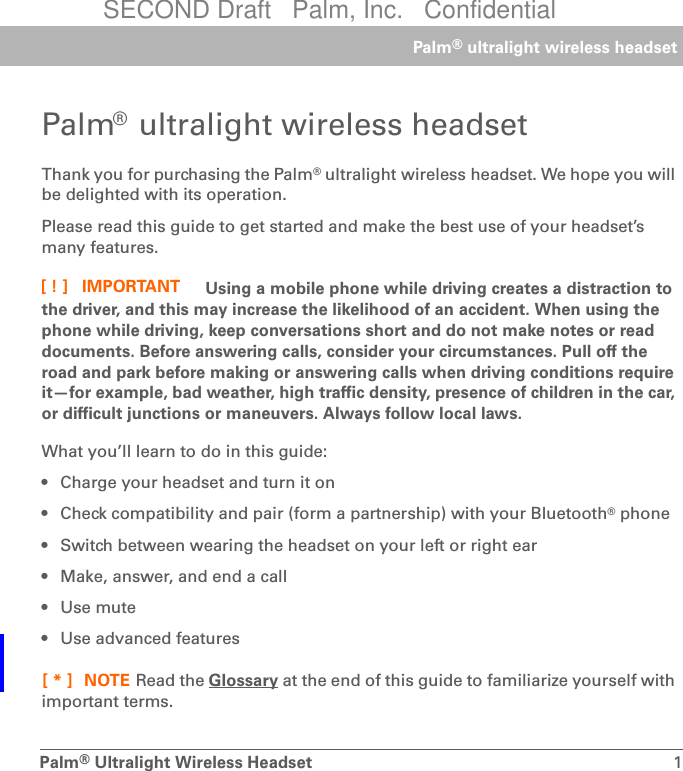 Palm®Ultralight Wireless Headset 1Palm® ultralight wireless headsetPalm® ultralight wireless headsetThank you for purchasing the Palm® ultralight wireless headset. We hope you will be delighted with its operation.Please read this guide to get started and make the best use of your headset’s many features. Using a mobile phone while driving creates a distraction to the driver, and this may increase the likelihood of an accident. When using the phone while driving, keep conversations short and do not make notes or read documents. Before answering calls, consider your circumstances. Pull off the road and park before making or answering calls when driving conditions require it—for example, bad weather, high traffic density, presence of children in the car, or difficult junctions or maneuvers. Always follow local laws.What you’ll learn to do in this guide:• Charge your headset and turn it on• Check compatibility and pair (form a partnership) with your Bluetooth® phone• Switch between wearing the headset on your left or right ear• Make, answer, and end a call•Use mute• Use advanced features Read the Glossary at the end of this guide to familiarize yourself with important terms.IMPORTANT[!]NOTE[*]SECOND Draft   Palm, Inc.   Confidential