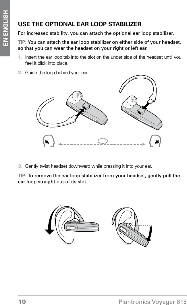 10 Plantronics Voyager 815EN ENGLISHUSE THE OPTIONAL EAR LOOP STABILIZERFor increased stability, you can attach the optional ear loop stabilizer.TIP: You can attach the ear loop stabilizer on either side of your headset, so that you can wear the headset on your right or left ear. Insert the ear loop tab into the slot on the under side of the headset until you feel it click into place.Guide the loop behind your ear. Gently twist headset downward while pressing it into your ear. TIP: To remove the ear loop stabilizer from your headset, gently pull the ear loop straight out of its slot. 1.2.3.