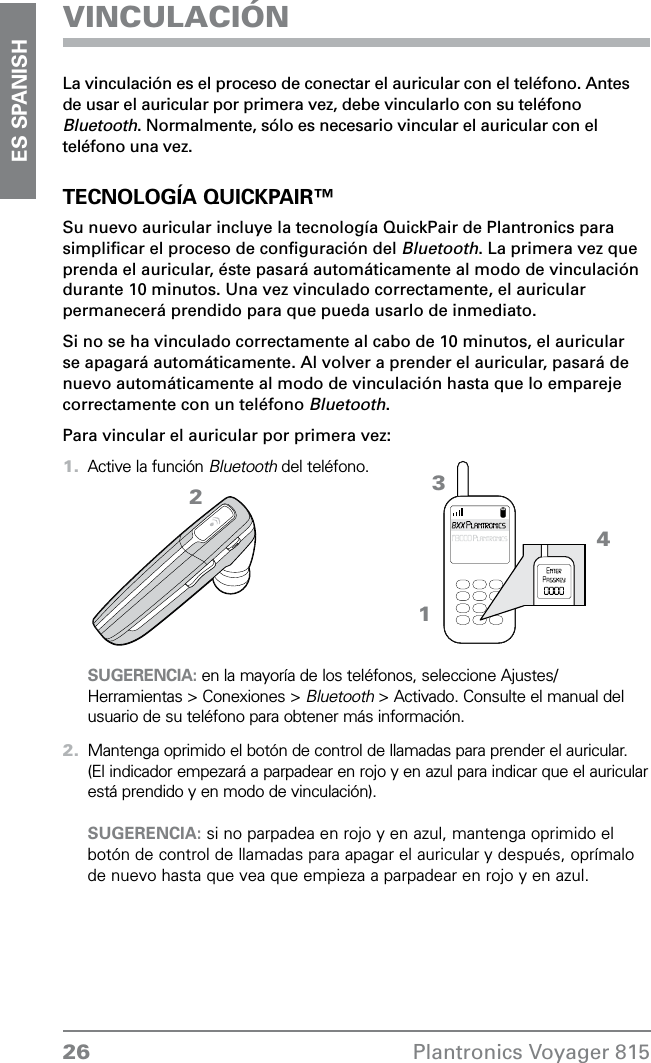 26 Plantronics Voyager 815ES SPANISHVINCULACIÓNLa vinculación es el proceso de conectar el auricular con el teléfono. Antes de usar el auricular por primera vez, debe vincularlo con su teléfono Bluetooth. Normalmente, sólo es necesario vincular el auricular con el teléfono una vez.TECNOLOGÍA QUICKPAIR™Su nuevo auricular incluye la tecnología QuickPair de Plantronics para simpliﬁcar el proceso de conﬁguración del Bluetooth. La primera vez que prenda el auricular, éste pasará automáticamente al modo de vinculación durante 10 minutos. Una vez vinculado correctamente, el auricular permanecerá prendido para que pueda usarlo de inmediato. Si no se ha vinculado correctamente al cabo de 10 minutos, el auricular se apagará automáticamente. Al volver a prender el auricular, pasará de nuevo automáticamente al modo de vinculación hasta que lo empareje correctamente con un teléfono Bluetooth. Para vincular el auricular por primera vez:Active la función Bluetooth del teléfono.   SUGERENCIA: en la mayoría de los teléfonos, seleccione Ajustes/ Herramientas &gt; Conexiones &gt; Bluetooth &gt; Activado. Consulte el manual del usuario de su teléfono para obtener más información.Mantenga oprimido el botón de control de llamadas para prender el auricular. (El indicador empezará a parpadear en rojo y en azul para indicar que el auricular está prendido y en modo de vinculación).  SUGERENCIA: si no parpadea en rojo y en azul, mantenga oprimido el botón de control de llamadas para apagar el auricular y después, oprímalo de nuevo hasta que vea que empieza a parpadear en rojo y en azul.1.2.4321