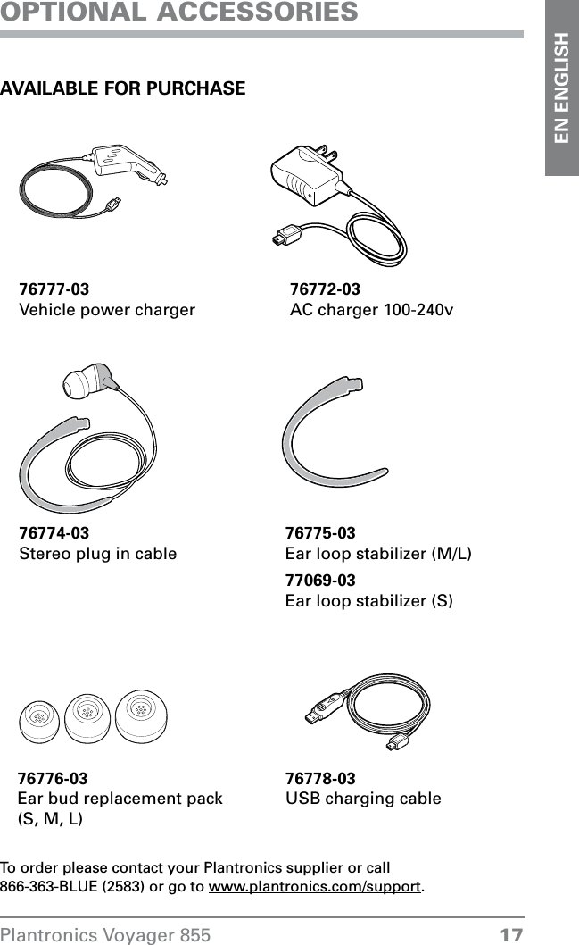  17Plantronics Voyager 855EN ENGLISHOPTIONAL ACCESSORIES AVAILABLE FOR PURCHASE76777-03Vehicle power charger 76772-03 AC charger 100-240v76775-03Ear loop stabilizer (M/L) 76776-03Ear bud replacement pack  (S, M, L)To order please contact your Plantronics supplier or call  866-363-BLUE (2583) or go to www.plantronics.com/support.76774-03Stereo plug in cable77069-03Ear loop stabilizer (S)76778-03USB charging cable