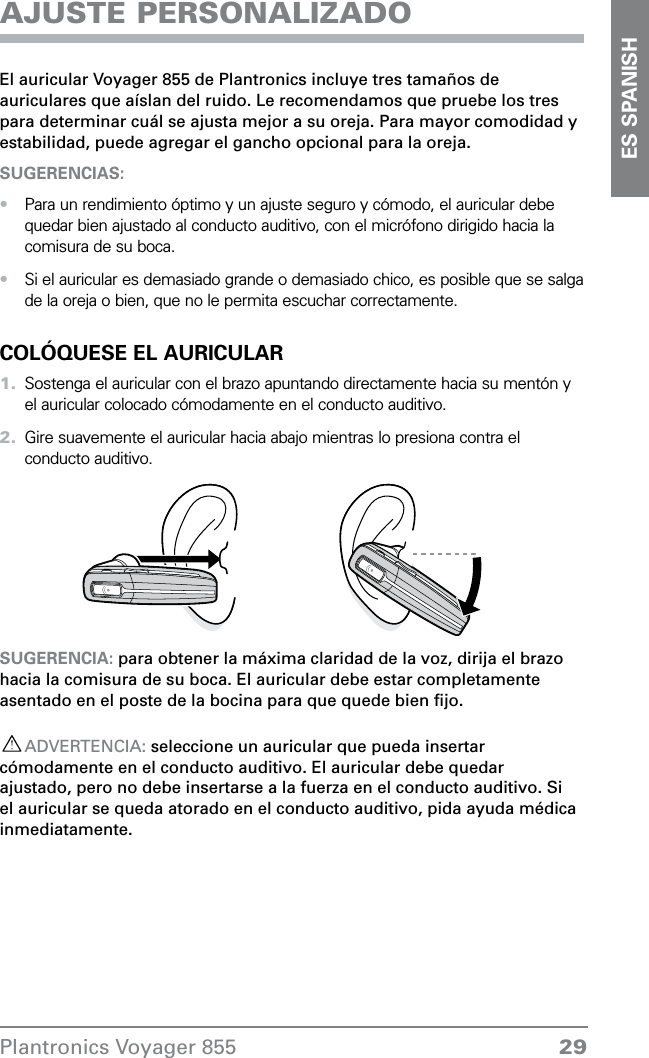 29Plantronics Voyager 855ES SPANISHAJUSTE PERSONALIZADOEl auricular Voyager 855 de Plantronics incluye tres tamaños de auriculares que aíslan del ruido. Le recomendamos que pruebe los tres para determinar cuál se ajusta mejor a su oreja. Para mayor comodidad y estabilidad, puede agregar el gancho opcional para la oreja.SUGERENCIAS: Para un rendimiento óptimo y un ajuste seguro y cómodo, el auricular debe quedar bien ajustado al conducto auditivo, con el micrófono dirigido hacia la comisura de su boca. Si el auricular es demasiado grande o demasiado chico, es posible que se salga de la oreja o bien, que no le permita escuchar correctamente.COLÓQUESE EL AURICULARSostenga el auricular con el brazo apuntando directamente hacia su mentón y el auricular colocado cómodamente en el conducto auditivo.Gire suavemente el auricular hacia abajo mientras lo presiona contra el conducto auditivo.SUGERENCIA: para obtener la máxima claridad de la voz, dirija el brazo hacia la comisura de su boca. El auricular debe estar completamente asentado en el poste de la bocina para que quede bien ﬁjo.ADVERTENCIA: seleccione un auricular que pueda insertar cómodamente en el conducto auditivo. El auricular debe quedar ajustado, pero no debe insertarse a la fuerza en el conducto auditivo. Si el auricular se queda atorado en el conducto auditivo, pida ayuda médica inmediatamente.••1.2.