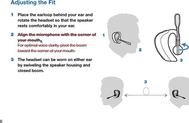 6Adjusting the Fit1  Place the earloop behind your ear and rotate the headset so that the speaker rests comfortably in your ear.2  Align the microphone with the corner of your mouth.  For optimal voice clarity, pivot the boom toward the corner of your mouth. 3   The headset can be worn on either ear by swiveling the speaker housing and closed boom.3312