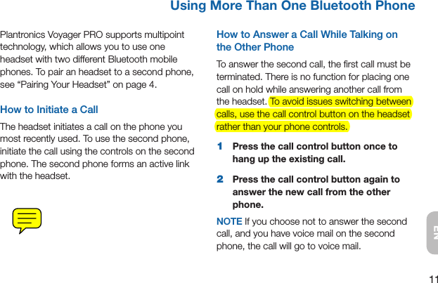 11ENUsing More Than One Bluetooth PhonePlantronics Voyager PRO supports multipoint technology, which allows you to use one headset with two different Bluetooth mobile phones. To pair an headset to a second phone, see “Pairing Your Headset” on page 4.How to Initiate a CallThe headset initiates a call on the phone you most recently used. To use the second phone, initiate the call using the controls on the second phone. The second phone forms an active link with the headset.How to Answer a Call While Talking on the Other PhoneTo answer the second call, the ﬁrst call must be terminated. There is no function for placing one call on hold while answering another call from the headset. To avoid issues switching between calls, use the call control button on the headset rather than your phone controls.1  Press the call control button once to hang up the existing call.2  Press the call control button again to answer the new call from the other phone.NOTE If you choose not to answer the second call, and you have voice mail on the second phone, the call will go to voice mail.