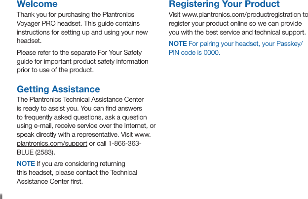 iiContentsWelcomeThank you for purchasing the Plantronics Voyager PRO headset. This guide contains instructions for setting up and using your new headset.Please refer to the separate For Your Safety guide for important product safety information prior to use of the product.Getting AssistanceThe Plantronics Technical Assistance Center is ready to assist you. You can ﬁnd answers to frequently asked questions, ask a question using e-mail, receive service over the Internet, or speak directly with a representative. Visit www.plantronics.com/support or call 1-866-363-BLUE (2583).NOTE If you are considering returning this headset, please contact the Technical Assistance Center ﬁrst.Registering Your ProductVisit www.plantronics.com/productregistration to register your product online so we can provide you with the best service and technical support.NOTE For pairing your headset, your Passkey/PIN code is 0000.
