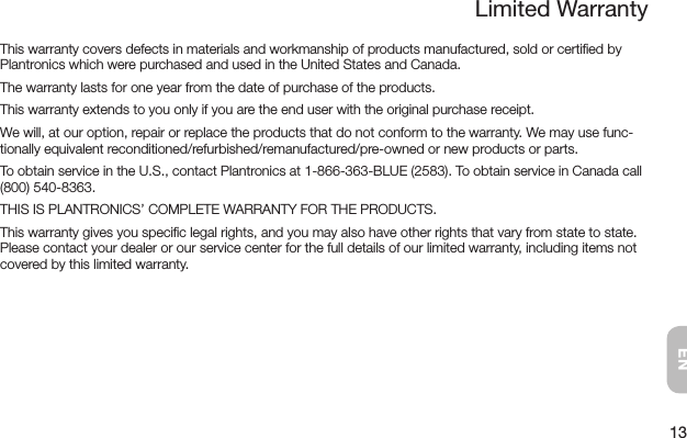 13ENThis warranty covers defects in materials and workmanship of products manufactured, sold or certiﬁed by Plantronics which were purchased and used in the United States and Canada.The warranty lasts for one year from the date of purchase of the products.This warranty extends to you only if you are the end user with the original purchase receipt.We will, at our option, repair or replace the products that do not conform to the warranty. We may use func-tionally equivalent reconditioned/refurbished/remanufactured/pre-owned or new products or parts.To obtain service in the U.S., contact Plantronics at 1-866-363-BLUE (2583). To obtain service in Canada call (800) 540-8363.THIS IS PLANTRONICS’ COMPLETE WARRANTY FOR THE PRODUCTS.This warranty gives you speciﬁc legal rights, and you may also have other rights that vary from state to state. Please contact your dealer or our service center for the full details of our limited warranty, including items not covered by this limited warranty.Limited Warranty