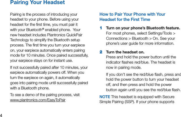 4Pairing Your Headset Pairing Your HeadsetPairing is the process of introducing your headset to your phone. Before using your headset for the ﬁrst time, you must pair it with your Bluetooth® enabled phone.  Your new headset includes Plantronics QuickPair Technology to simplify the Bluetooth setup process. The ﬁrst time you turn your earpiece on, your earpiece automatically enters pairing mode for 10 minutes. Once paired successfully, your earpiece stays on for instant use.If not successfully paired after 10 minutes, your earpiece automatically powers off. When you turn the earpiece on again, it automatically goes into pairing mode until successfully paired with a Bluetooth phone.To see a demo of the pairing process, visit www.plantronics.com/EasyToPairHow to Pair Your Phone with Your Headset for the First Time 1  Turn on your phone’s Bluetooth feature. For most phones, select Settings/Tools &gt; Connections &gt; Bluetooth &gt; On. See your phone’s user guide for more information.2  Turn the headset on. Press and hold the power button until the indicator ﬂashes red/blue. The headset is now in pairing mode.If you don’t see the red/blue ﬂash, press and hold the power button to turn your headset off, and then press and hold the power button again until you see the red/blue ﬂash.NOTE This headset is equipped with Secure Simple Pairing (SSP). If your phone supports 